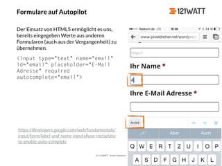 © 121WATT - André Goldmann
Formulare auf Autopilot
Der Einsatz von HTML5 ermöglicht es uns,
bereits eingegeben Werte aus anderen
Formularen (auch aus der Vergangenheit) zu
übernehmen.
<input type="text" name="email"
id="email“ placeholder="E-Mail
Adresse" required
autocomplete="email">
https://developers.google.com/web/fundamentals/
input/form/label-and-name-inputs#use-metadata-
to-enable-auto-complete
 