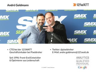 © 121WATT - André Goldmann
André Goldmann
‣ 26.03.1984, erster HTML-Code mit 15 Jahren
‣ Verheiratet, 1 Tochter
‣ Seit 2007 Selbständig bei Pixeldreher & ab 2012: Entwickler, SEO, Online
Marketing-Spezi. Ab 2014 CTO & Referent bei der 121WATT
‣ Davor: Front-End Entwickler bei preisvergleich.de, ab-in-den-urlaub.de,
kredite.de, auto.de & unister.de
‣ Hobbies: meine Familie, Eishockey, Reisen & Konzerte
‣ Betreute Kunden:
• CTO bei der 121WATT 
Geschäftsinhaber bei Pixeldreher 
 
Seit 1996 Front-End Entwickler  
& Optimierer aus Leidenschaft
• Twitter: @pixeldreher 
E-Mail: andre.goldmann@121watt.de
 