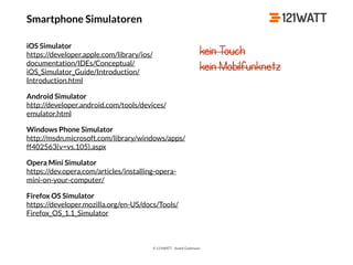 © 121WATT - André Goldmann
Smartphone Simulatoren
iOS Simulator 
https://developer.apple.com/library/ios/
documentation/IDEs/Conceptual/
iOS_Simulator_Guide/Introduction/
Introduction.html
Android Simulator 
http://developer.android.com/tools/devices/
emulator.html
Windows Phone Simulator 
http://msdn.microsoft.com/library/windows/apps/
ff402563(v=vs.105).aspx
Opera Mini Simulator 
https://dev.opera.com/articles/installing-opera-
mini-on-your-computer/
Firefox OS Simulator 
https://developer.mozilla.org/en-US/docs/Tools/
Firefox_OS_1.1_Simulator
kein Touch
kein Mobilfunknetz
 