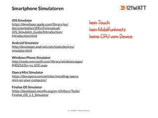 © 121WATT - André Goldmann
Smartphone Simulatoren
iOS Simulator 
https://developer.apple.com/library/ios/
documentation/IDEs/Conceptual/
iOS_Simulator_Guide/Introduction/
Introduction.html
Android Simulator 
http://developer.android.com/tools/devices/
emulator.html
Windows Phone Simulator 
http://msdn.microsoft.com/library/windows/apps/
ff402563(v=vs.105).aspx
Opera Mini Simulator 
https://dev.opera.com/articles/installing-opera-
mini-on-your-computer/
Firefox OS Simulator 
https://developer.mozilla.org/en-US/docs/Tools/
Firefox_OS_1.1_Simulator
kein Touch
kein Mobilfunknetz
keine CPU vom Device
 