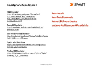 © 121WATT - André Goldmann
Smartphone Simulatoren
iOS Simulator 
https://developer.apple.com/library/ios/
documentation/IDEs/Conceptual/
iOS_Simulator_Guide/Introduction/
Introduction.html
Android Simulator 
http://developer.android.com/tools/devices/
emulator.html
Windows Phone Simulator 
http://msdn.microsoft.com/library/windows/apps/
ff402563(v=vs.105).aspx
Opera Mini Simulator 
https://dev.opera.com/articles/installing-opera-
mini-on-your-computer/
Firefox OS Simulator 
https://developer.mozilla.org/en-US/docs/Tools/
Firefox_OS_1.1_Simulator
kein Touch
kein Mobilfunknetz
keine CPU vom Device
andere Auflösungen/Pixeldichte
 