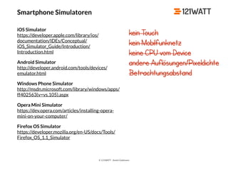 © 121WATT - André Goldmann
Smartphone Simulatoren
iOS Simulator 
https://developer.apple.com/library/ios/
documentation/IDEs/Conceptual/
iOS_Simulator_Guide/Introduction/
Introduction.html
Android Simulator 
http://developer.android.com/tools/devices/
emulator.html
Windows Phone Simulator 
http://msdn.microsoft.com/library/windows/apps/
ff402563(v=vs.105).aspx
Opera Mini Simulator 
https://dev.opera.com/articles/installing-opera-
mini-on-your-computer/
Firefox OS Simulator 
https://developer.mozilla.org/en-US/docs/Tools/
Firefox_OS_1.1_Simulator
kein Touch
kein Mobilfunknetz
keine CPU vom Device
andere Auflösungen/Pixeldichte
Betrachtungsabstand
 