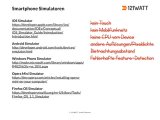© 121WATT - André Goldmann
Smartphone Simulatoren
iOS Simulator 
https://developer.apple.com/library/ios/
documentation/IDEs/Conceptual/
iOS_Simulator_Guide/Introduction/
Introduction.html
Android Simulator 
http://developer.android.com/tools/devices/
emulator.html
Windows Phone Simulator 
http://msdn.microsoft.com/library/windows/apps/
ff402563(v=vs.105).aspx
Opera Mini Simulator 
https://dev.opera.com/articles/installing-opera-
mini-on-your-computer/
Firefox OS Simulator 
https://developer.mozilla.org/en-US/docs/Tools/
Firefox_OS_1.1_Simulator
kein Touch
kein Mobilfunknetz
keine CPU vom Device
andere Auflösungen/Pixeldichte
Betrachtungsabstand
Fehlerhafte Feature-Detection
 