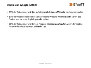 © 121WATT - André Goldmann
Studie von Google (2012)
• 69% der Teilnehmer würden auf einer mobilfähigen Website ein Produkt kaufen
• 61% der mobilen Teilnehmer verlassen eine Website wenn sie nicht sofort das
ﬁnden, was sie ursprünglich gesucht haben
• 50% der Teilnehmer würden ein Produkt nicht nutzen/kaufen, wenn der mobile
Auftritt des Unternehmen „schlecht“ ist
 