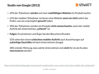 © 121WATT - André Goldmann
Studie von Google (2012)
• 69% der Teilnehmer würden auf einer mobilfähigen Website ein Produkt kaufen
• 61% der mobilen Teilnehmer verlassen eine Website wenn sie nicht sofort das
ﬁnden, was sie ursprünglich gesucht haben
• 50% der Teilnehmer würden ein Produkt nicht nutzen/kaufen, wenn der mobile
Auftritt des Unternehmen „schlecht“ ist
• Folgen: Frustrationen und Ärger bei den Besuchern/Kunden 
 
52% sehen bei einem schlechten mobilen Auftritt auch Auswirkungen auf
zukünftige Geschäfte mit dem Unternehmen (Image) 
 
48% sind der Meinung, dass solche Unternehmen sich nicht für sie als Kunden
interessieren würden
https://www.thinkwithgoogle.com/research-studies/what-users-want-most-from-mobile-sites-today.html
 