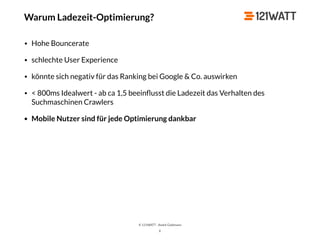 © 121WATT - André Goldmann
X
• Hohe Bouncerate
• schlechte User Experience
• könnte sich negativ für das Ranking bei Google & Co. auswirken
• < 800ms Idealwert - ab ca 1,5 beeinﬂusst die Ladezeit das Verhalten des
Suchmaschinen Crawlers
• Mobile Nutzer sind für jede Optimierung dankbar
Warum Ladezeit-Optimierung?
 