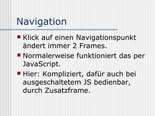 Navigation
 Klick auf einen Navigationspunkt
  ändert immer 2 Frames.
 Normalerweise funktioniert das per
  JavaScript.
 Hier: Kompliziert, dafür auch bei
  ausgeschaltetem JS bedienbar,
  durch Zusatzframe.
 