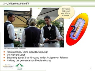2 – „Industriestandard“?
 Fehleranalyse. Ohne Schuldzuweisung!
 Im Hier und Jetzt
 Beidseitig abgeklärter Umgang in der Analyse von Fehlern
 Haltung der gemeinsamen Problemlösung
15
Bild: Paul-Georg Meister / pixelio.de
An Tisch 7
fehlt noch
das Wiener
Schnitzel…
 