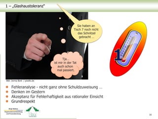 1 – „Glashaustoleranz“
 Fehleranalyse - nicht ganz ohne Schuldzuweisung …
 Denken im Gestern
 Akzeptanz für Fehlerhaftigkeit aus rationaler Einsicht
 Grundrespekt
16
Bild: Jorma Bork / pixelio.de
Sie haben an
Tisch 7 noch nicht
das Schnitzel
gebracht …
Tja…
ist mir in der Tat
auch schon
mal passiert.
 
