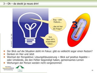 3 – Oh – da steckt ja neues drin!
 Der Blick auf die Situation steht im Fokus: gibt es vielleicht sogar einen Nutzen?
 Denken im Hier und Jetzt
 Wechsel der Perspektive: Lösungsfokussierung = Blick auf positive Aspekte –
oder Umstände, die den Fehler begünstigt haben, gemeinsames Lernen
 Wertungen der Person werden nicht vorgenommen
18
Bild:JMG/pixelio.de
Bug - oder
Feature...
…das ist hier
die Frage?
Gut,
dass wir‘s
ausprobiert
haben…
 