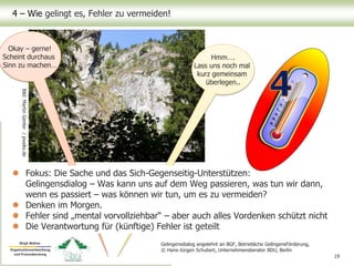 Hmm….
Lass uns noch mal
kurz gemeinsam
überlegen..
Okay – gerne!
Scheint durchaus
Sinn zu machen…
4 – Wie gelingt es, Fehler zu vermeiden!
 Fokus: Die Sache und das Sich-Gegenseitig-Unterstützen:
Gelingensdialog – Was kann uns auf dem Weg passieren, was tun wir dann,
wenn es passiert – was können wir tun, um es zu vermeiden?
 Denken im Morgen.
 Fehler sind „mental vorvollziehbar“ – aber auch alles Vordenken schützt nicht
 Die Verantwortung für (künftige) Fehler ist geteilt
19
Bild:MartinGenter/pixelio.de
Gelingensdialog angelehnt an BGF, Betriebliche GelingensFörderung,
© Hans-Jürgen Schubert, Unternehmensberater BDU, Berlin
 