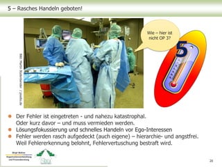 5 – Rasches Handeln geboten!
 Der Fehler ist eingetreten - und nahezu katastrophal.
Oder kurz davor – und muss vermieden werden.
 Lösungsfokussierung und schnelles Handeln vor Ego-Interessen
 Fehler werden rasch aufgedeckt (auch eigene) – hierarchie- und angstfrei.
Weil Fehlererkennung belohnt, Fehlervertuschung bestraft wird.
20
Bild:MartinBüdenbender/pixelio.de
Wie – hier ist
nicht OP 3?
 