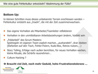 Wie eine gute Fehlerkultur entwickeln? Abstimmung der Füße?
26
Bottom Up:
In kleinen Schritten muss dieses unbekannte Terrain erschlossen werden –
Fehlerkultur entsteht aus „Inseln“, die mit der Zeit zusammenwachsen.
 Das eigene Verhalten als Mitarbeiter/Teamleiter reflektieren
 Verhalten in den unmittelbaren Arbeitsbeziehungen ändern, Vorbild sein
 „Feldarbeit“ des Scrum Masters:
Spielregeln im eigenen Team explizit machen, „aushandeln“, dran bleiben
(Elefanten auf den Tisch, Fehler-Feiern, Kudo-Box, Retros nutzen,…)
 Story Telling, Erfolge nach außen berichten, für neues Verhalten werben,
kleine Rituale, die Schärfe rausnehmen…
 Culture Hacking ?
 Braucht viel Zeit, noch mehr Geduld, hohe Frustrationstoleranz …
 