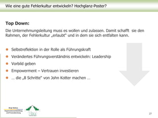 Wie eine gute Fehlerkultur entwickeln? Hochglanz-Poster?
Top Down:
Die Unternehmungsleitung muss es wollen und zulassen. Damit schafft sie den
Rahmen, der Fehlerkultur „erlaubt“ und in dem sie sich entfalten kann.
 Selbstreflektion in der Rolle als Führungskraft
 Verändertes Führungsverständnis entwickeln: Leadership
 Vorbild geben
 Empowerment – Vertrauen investieren
 … die „8 Schritte“ von John Kotter machen …
27
 