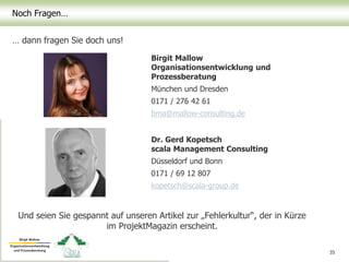 Noch Fragen…
… dann fragen Sie doch uns!
35
Birgit Mallow
Organisationsentwicklung und
Prozessberatung
München und Dresden
0171 / 276 42 61
bma@mallow-consulting.de
Dr. Gerd Kopetsch
scala Management Consulting
Düsseldorf und Bonn
0171 / 69 12 807
kopetsch@scala-group.de
Und seien Sie gespannt auf unseren Artikel zur „Fehlerkultur“, der in Kürze
im ProjektMagazin erscheint.
 