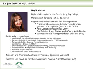 Ein paar Infos zu Birgit Mallow
4
Birgit Mallow
Diplom-Informatikerin der Fachrichtung Psychologie
Management Beratung seit ca. 20 Jahren
Organisationsentwicklerin mit den Schwerpunkten
* Transformationsprozesse & Kulturveränderungen
gestalten und begleiten (seit Ende der '90er)
* Agile Vorgehensweisen (seit 2009)
Zertifizierter Scrum Master, Agile Coach, Agile Berater …
* Business Process Management (seit Ende der '90er)
Projekterfahrungen bspw.
 Versicherung – IT-Service-Management, Business Process Management
 Fertigungsindustrie – konzernweit: Professionalisierung der IT, CIO-Organisation
 Fertigungsindustrie – Business Process Management
 Versicherung – Change Facilitation
 Internationale Bank – agile Bankproduktentwicklung, Interims-Scrum Master
 IT-Dienstleister – Konzeptionelle Vorbereitung agile Skalierung
 Auskunftei – Agile Skalierung
 Beratungsteam – agiler Beratungsprozess
Trainerin und Themenentwicklung im Team der Consulting Werkstatt
Beraterin und Coach im Employee Assistance Program / BGM (Company Aid)
 