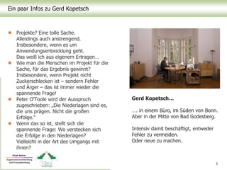 Ein paar Infos zu Gerd Kopetsch
 Projekte? Eine tolle Sache.
Allerdings auch anstrengend.
Insbesondere, wenn es um
Anwendungsentwicklung geht.
Das weiß ich aus eigenem Ertragen…
 Wie man die Menschen im Projekt für die
Sache, für das Ergebnis gewinnt?
Insbesondere, wenn Projekt nicht
Zuckerschlecken ist – sondern Fehler
und Ärger – das ist immer wieder die
spannende Frage!
 Peter O'Toole wird der Ausspruch
zugeschrieben: „Die Niederlagen sind es,
die uns prägen. Nicht die großen
Erfolge.“
 Wenn das so ist, stellt sich die
spannende Frage: Wo verstecken sich
die Erfolge in den Niederlagen?
Vielleicht in der Art des Umgangs mit
ihnen?
5
Gerd Kopetsch…
…. in einem Büro, im Süden von Bonn.
Aber in der Mitte von Bad Godesberg.
Intensiv damit beschäftigt, entweder
Fehler zu vermeiden.
Oder neue zu machen.
 