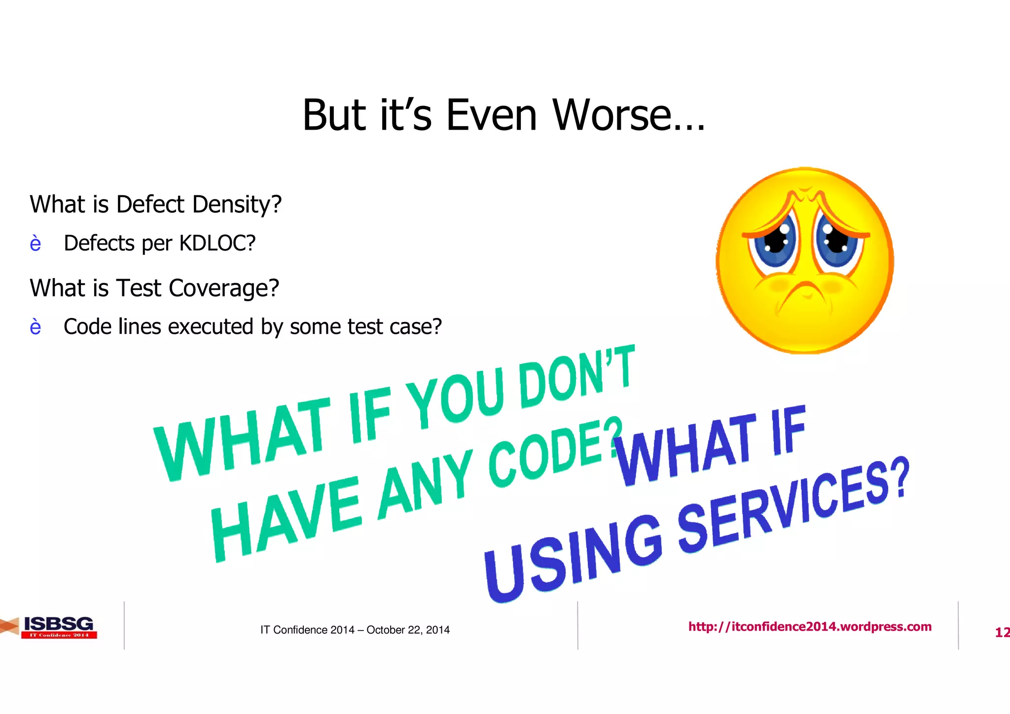 12IT Confidence 2014 – October 22, 2014 http://itconfidence2014.wordpress.com
But it’s Even Worse…
l What is Defect Density?
è Defects per KDLOC?
l What is Test Coverage?
è Code lines executed by some test case?
 