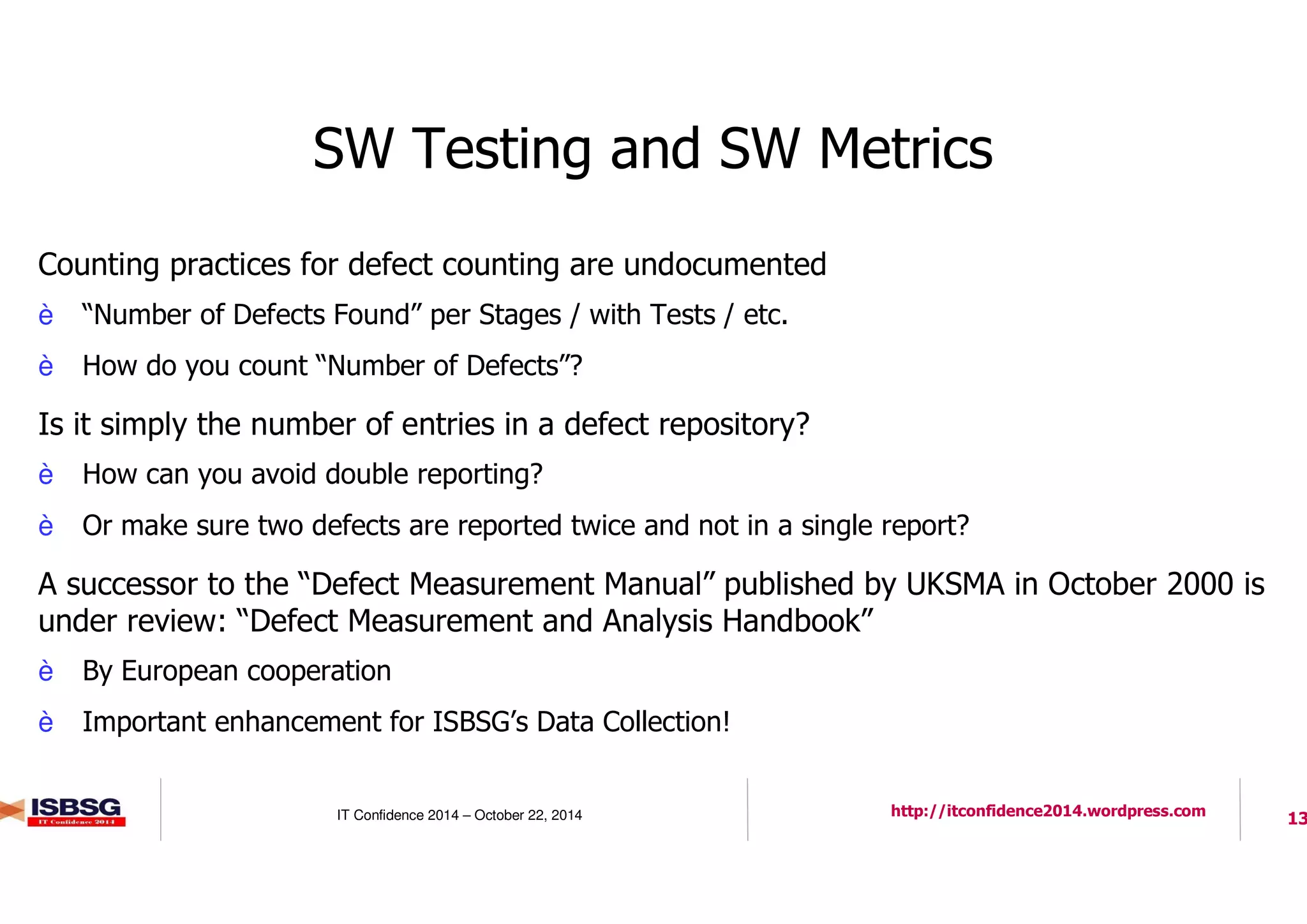13IT Confidence 2014 – October 22, 2014 http://itconfidence2014.wordpress.com
SW Testing and SW Metrics
l Counting practices for defect counting are undocumented
è “Number of Defects Found” per Stages / with Tests / etc.
è How do you count “Number of Defects”?
l Is it simply the number of entries in a defect repository?
è How can you avoid double reporting?
è Or make sure two defects are reported twice and not in a single report?
l A successor to the “Defect Measurement Manual” published by UKSMA in October 2000 is
under review: “Defect Measurement and Analysis Handbook”
è By European cooperation
è Important enhancement for ISBSG’s Data Collection!
 