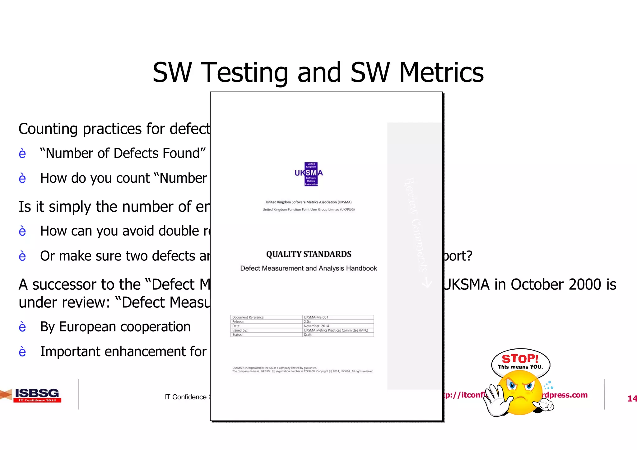14IT Confidence 2014 – October 22, 2014 http://itconfidence2014.wordpress.com
SW Testing and SW Metrics
l Counting practices for defect counting are undocumented
è “Number of Defects Found” per Stages / with Tests / etc.
è How do you count “Number of Defects”?
l Is it simply the number of entries in a defect repository?
è How can you avoid double reporting?
è Or make sure two defects are reported twice and not in a single report?
l A successor to the “Defect Measurement Manual” published by UKSMA in October 2000 is
under review: “Defect Measurement and Analysis Handbook”
è By European cooperation
è Important enhancement for ISBSG’s Data Collection!
ReviewComments
 