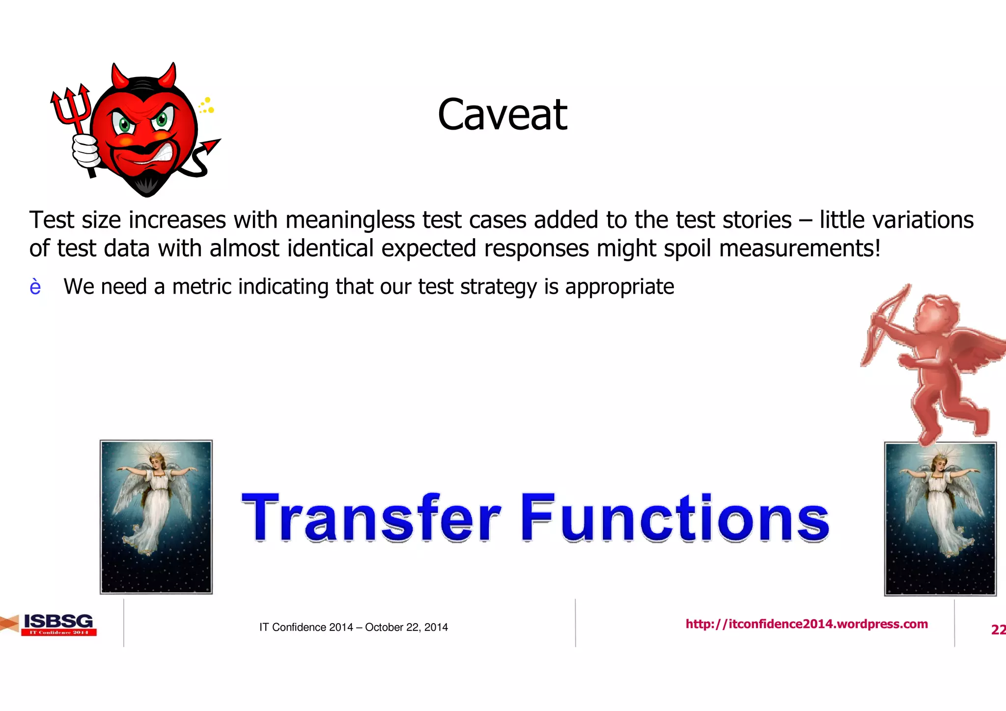 22IT Confidence 2014 – October 22, 2014 http://itconfidence2014.wordpress.com
Caveat
l Test size increases with meaningless test cases added to the test stories – little variations
of test data with almost identical expected responses might spoil measurements!
è We need a metric indicating that our test strategy is appropriate
 
