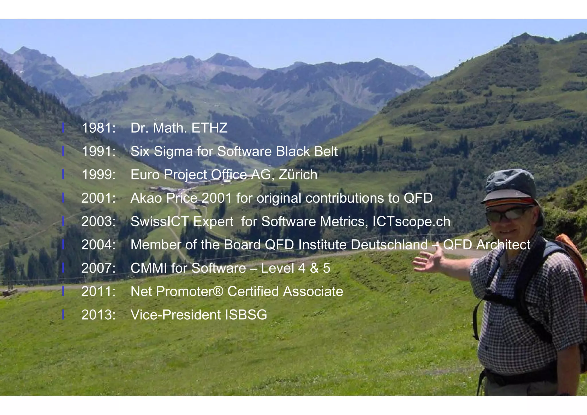 3IT Confidence 2014 – October 22, 2014 http://itconfidence2014.wordpress.com
l 1981: Dr. Math. ETHZ
l 1991: Six Sigma for Software Black Belt
l 1999: Euro Project Office AG, Zürich
l 2001: Akao Price 2001 for original contributions to QFD
l 2003: SwissICT Expert for Software Metrics, ICTscope.ch
l 2004: Member of the Board QFD Institute Deutschland – QFD Architect
l 2007: CMMI for Software – Level 4 & 5
l 2011: Net Promoter® Certified Associate
l 2013: Vice-President ISBSG
Dr. Thomas Fehlmann
l 1981: Dr. Math. ETHZ
l 1991: Six Sigma for Software Black Belt
l 1999: Euro Project Office AG, Zürich
l 2001: Akao Price 2001 for original contributions to QFD
l 2003: SwissICT Expert for Software Metrics, ICTscope.ch
l 2004: Member of the Board QFD Institute Deutschland – QFD Architect
l 2007: CMMI for Software – Level 4 & 5
l 2011: Net Promoter® Certified Associate
l 2013: Vice-President ISBSG
 