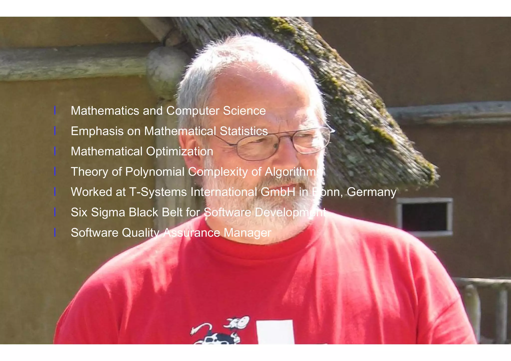 4IT Confidence 2014 – October 22, 2014 http://itconfidence2014.wordpress.com
Eberhard Kranich
l Mathematics and Computer Science
l Emphasis on Mathematical Statistics
l Mathematical Optimization
l Theory of Polynomial Complexity of Algorithms
l Working at T-Systems International GmbH in Bonn, Germany
l Six Sigma Black Belt for Software Development
l Software Quality Assurance Manager
l Mathematics and Computer Science
l Emphasis on Mathematical Statistics
l Mathematical Optimization
l Theory of Polynomial Complexity of Algorithms
l Worked at T-Systems International GmbH in Bonn, Germany
l Six Sigma Black Belt for Software Development
l Software Quality Assurance Manager
 