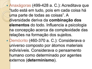 Anaxágoras (499-428 a. C.): Acreditava que
“tudo está em tudo, pois em cada coisa há
uma parte de todas as coisas”. A
diversidade deriva da combinação dos
elementos do todo. Influencia a psicologia
na concepção acerca da complexidade das
relações na formação dos sujeitos.
 Demócrito (460-370 a. C.): Considerava o
universo composto por átomos materiais
indivisíveis. Considerava o pensamento
humano como determinado por agentes
externos (determinismo).


 