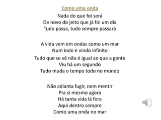 Como uma onda
Nada do que foi será
De novo do jeito que já foi um dia
Tudo passa, tudo sempre passará

A vida vem em ondas como um mar
Num indo e vindo infinito
Tudo que se vê não é igual ao que a gente
Viu há um segundo
Tudo muda o tempo todo no mundo
Não adianta fugir, nem mentir
Pra si mesmo agora
Há tanta vida lá fora
Aqui dentro sempre
Como uma onda no mar

 