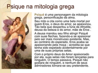 Psique na mitologia grega
Psiquê é uma personagem da mitologia
grega, personificação da alma.
Seu mito a cita como uma bela mortal por
quem Eros, o deus do amor, se apaixonou.
Tão bela que despertou a fúria de Afrodite,
deusa da beleza e do amor, mãe de Eros .
A deusa mandou seu filho atingir Psiquê
com suas flechas, fazendo-a se apaixonar
pelo ser mais monstruoso existente. Mas,
ao contrário do esperado, Eros acaba se
apaixonando pela moça - acredita-se que
tenha sido espetado acidentalmente por
uma de suas próprias setas.
Com o próprio deus do Amor apaixonado
por ela, suas setas não foram lançadas para
ninguém. O tempo passava, Psiquê não
gostara de ninguém, e nenhum de seus
admiradores tornara-se seu pretendente.

 