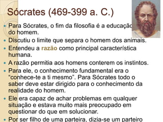 Sócrates (469-399 a. C.)











Para Sócrates, o fim da filosofia é a educação moral
do homem.
Discutiu o limite que separa o homem dos animais.
Entendeu a razão como principal característica
humana.
A razão permitia aos homens conterem os instintos.
Para ele, o conhecimento fundamental era o
“conhece-te a ti mesmo”. Para Sócrates todo o
saber deve estar dirigido para o conhecimento da
realidade do homem.
Ele era capaz de achar problemas em qualquer
situação e estava muito mais preocupado em
questionar do que em solucionar.
Por ser filho de uma parteira, dizia-se um parteiro

 