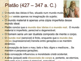 Platão (427 – 347 a. C.)
O mundo das ideias é fixo, situado num mundo mutável;
 O ideal existe apenas na imaginação do sujeito;




O mundo material é apenas uma cópia imperfeita desse
mundo ideal.



Platão conclui que o mundo das ideias é o mundo real. O mundo
material é imperfeito, perecível e degenerável;



O homem seria um ser dualista composto de mente x corpo.

O mundo real (sensível) é finito, enquanto que o mundo das
ideias (suprassensível) transita entre gerações e se mantém
dinâmico;
 A concepção de bom x mau; belo x feio; digno x medíocre... Se
mantém e perpassa gerações;
 Esta concepção influenciou a moralidade cristã ocidental.
 A alma (psiqué) está dissociada do corpo e, portanto, se eterniza,


 
