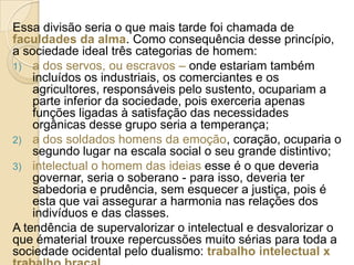 Essa divisão seria o que mais tarde foi chamada de
faculdades da alma. Como consequência desse princípio,
a sociedade ideal três categorias de homem:
1) a dos servos, ou escravos – onde estariam também
incluídos os industriais, os comerciantes e os
agricultores, responsáveis pelo sustento, ocupariam a
parte inferior da sociedade, pois exerceria apenas
funções ligadas à satisfação das necessidades
orgânicas desse grupo seria a temperança;
2) a dos soldados homens da emoção, coração, ocuparia o
segundo lugar na escala social o seu grande distintivo;
3) intelectual o homem das ideias esse é o que deveria
governar, seria o soberano - para isso, deveria ter
sabedoria e prudência, sem esquecer a justiça, pois é
esta que vai assegurar a harmonia nas relações dos
indivíduos e das classes.
A tendência de supervalorizar o intelectual e desvalorizar o
que ématerial trouxe repercussões muito sérias para toda a
sociedade ocidental pelo dualismo: trabalho intelectual x

 