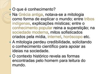 O que é conhecimento?
 Na Grécia antiga, notava-se a mitologia
como forma de explicar o mundo; entre tribos
indígenas, explicações místicas; entre o
conhecimento popular reina a superstição; na
sociedade moderna, mitos sofisticados
criados pela mídia, internet, horóscopo etc.
 A mitologia perdeu credibilidade, solicitando
o conhecimento científico para apoiar as
ideias na sociedade.
 O contexto histórico revela as formas
encontradas pelo homem para leitura do
mundo.


 