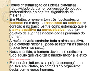 









Houve cristianização das ideias platônicas:
negatividade da carne, concepção de pecado,
imaterialidade do espírito, fugacidade da
matéria...;
Em Platão, o homem tem três faculdades: a
racional na cabeça, a passional ou colérica no
coração e no baixo ventre como estomago que é
a alma apetitiva ou concupiscível, que tem
objetivo de suprir as necessidades primárias do
homem;
A razão deveria controlar toda a alma apetitiva,
pelo controle racional, pode-se reprimir as paixões
(deixar levar-se por...);
Nesse sentido, o homem deveria se dedicar a
tudo aquilo que valoriza o mundo racional e ético
(Vídeo – mito das cavernas);
Este ideário influencia a própria concepção de
política em Platão, ao comparar o organismo
social com o corpo humano.

 
