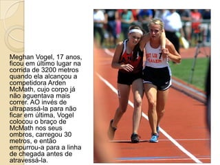 Meghan Vogel, 17 anos,
ficou em último lugar na
corrida de 3200 metros
quando ela alcançou a
competidora Arden
McMath, cujo corpo já
não aguentava mais
correr. AO invés de
ultrapassá-la para não
ficar em última, Vogel
colocou o braço de
McMath nos seus
ombros, carregou 30
metros, e então
empurrou-a para a linha
de chegada antes de
atravessá-la.

 