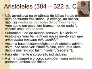 Aristóteles (384 – 322 a. C.)









Não acreditava na existência de idéias inatas e
nem no mundo das idéias. A criança, ao nascer,
não traz nenhuma bagagem de conhecimento.
Vem como um papel em branco – onde nada foi
escrito: uma "tabula rasa".
Subordina tudo ao mundo sensível. Na ideia de
Aristóteles “não há nada em nossa mente sem que
antes tenha passado pelo sentido”;
Assim a base epistemológica de Aristóteles advém
do mundo sensível: Primeiro olho, capturo a ideia,
depois abstraio (do latim, “isolar”, “separar”);
Para ele, mente e corpo são indivisíveis.
A alma (psiqué) e o corpo compõem uma unidade,
portanto, ambos são finitos.

 