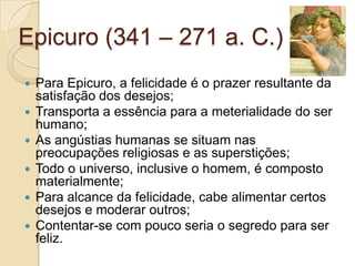 Epicuro (341 – 271 a. C.)









Para Epicuro, a felicidade é o prazer resultante da
satisfação dos desejos;
Transporta a essência para a meterialidade do ser
humano;
As angústias humanas se situam nas
preocupações religiosas e as superstições;
Todo o universo, inclusive o homem, é composto
materialmente;
Para alcance da felicidade, cabe alimentar certos
desejos e moderar outros;
Contentar-se com pouco seria o segredo para ser
feliz.

 