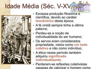 Idade Média (Séc. V-XV)











Escassa produção filosófica e
científica, devido ao caráter
teocêntrico desta época;
A fé cristã sempre tinha a última
palavra;
Perdeu-se a noção de
individualidade do ser humano;
Os servos eram considerados
propriedade, vistos como um todo
coletivo e não como indivíduo;
A ética nesse período também
adquiriu significado
individualizante.
Perderam-se reflexões coletivistas
capazes de valorizar o homem como

 