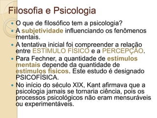 Filosofia e Psicologia







O que de filosófico tem a psicologia?
A subjetividade influenciando os fenômenos
mentais.
A tentativa inicial foi compreender a relação
entre ESTÍMULO FÍSICO e a PERCEPÇÃO.
Para Fechner, a quantidade de estímulos
mentais depende da quantidade de
estímulos físicos. Este estudo é designado
PSICOFÍSICA.
No início do século XIX, Kant afirmava que a
psicologia jamais se tornaria ciência, pois os
processos psicológicos não eram mensuráveis
ou experimentáveis.

 