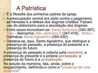 A Patrística
É a filosofia dos primeiros padres da Igreja.
A preocupação central era aluta contra o paganismo,
as heresias e a defesa dos dogmas cristãos. Faziam
uso do platonismo para a elucidação dos dogmas.
 Entre esses encontram-se: Santo Ambrósio (340-397),
Trier - Alemanha; São Jerónimo 2 (347-419), Stribo Dalmácia; Santo Agostinho (354-430).
 Destaca-se, aqui, Santo Agostinho, que distingue a
presença do passado, a presença do presente e a
presença do futuro.
A presença do passado é coberta pela memória; a
presença do presente é a própria percepção; a
presença do futuro é a prospecção.
No estudo da memória, fala, ainda, sobre o
esquecimento, definindo-o como a "presença de uma
ausência".



 