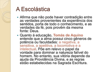 A Escolástica
Afirma que não pode haver contradição entre
as verdades provenientes da experiência dos
sentidos, porta de todo o conhecimento, e as
verdades da fé, pois provêm da mesma
fonte: Deus.
 Quanto á educação, Tomás de Aquino
entende que a alma possui cinco gêneros de
potência ou faculdades: a negativa, a
sensitiva, a apetitiva, a locomotiva e a
intelectual. Põe em relevo o papel da
vontade para dominar a natureza falível do
homem. No entanto, sua vitória depende da
ajuda da Providência Divina, e as regras
estão estabelecidas na Sagrada Escritura.


 