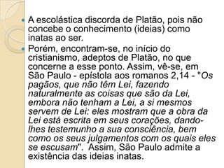 



A escolástica discorda de Platão, pois não
concebe o conhecimento (ideias) como
inatas ao ser.
Porém, encontram-se, no início do
cristianismo, adeptos de Platão, no que
concerne a esse ponto. Assim, vê-se, em
São Paulo - epístola aos romanos 2,14 - "Os
pagãos, que não têm Lei, fazendo
naturalmente as coisas que são da Lei,
embora não tenham a Lei, a si mesmos
servem de Lei: eles mostram que a obra da
Lei está escrita em seus corações, dandolhes testemunho a sua consciência, bem
como os seus julgamentos com os quais eles
se escusam". Assim, São Paulo admite a
existência das ideias inatas.

 