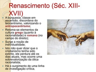 








Renascimento (Séc. XIIIXVII)classe em
A burguesia,
ascensão, discordava do
teocentrismo, valorizando o
antropocentrismo;
Retoma-se elementos da
cultura grega (quanto à
racionalidade) e romana (no
campo do direito);
Surge a noção de
individualidade;
Isto não quer dizer que o
cristianismo tenha sido
extinto, ele perdura até os
dias atuais, mas ocorre uma
sobrevalorização da ótica
racionalista;
Há o surgimento de uma linha
de investigação crítica.

 