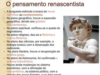 O pensamento renascentista











A burguesia estimula a busca de novos
caminhos ao conhecimento;
No plano geográfico, houve a expansão
geográfica, devido aos grandes
descobrimentos.
No plano espiritual, verificou-se a queda do
dogmatismo.
No plano religioso, deu-se a Reforma e
Contra-Reforma.
No plano das ciências, por exemplo, a
biologia evoluiu com a dissecação dos
cadáveres.
No plano literário, houve a recuperação da
estética grega.
No plano da Astronomia, foi confirmado o
sistema heliocêntrico.
Houve ainda mudanças no sistema
econômico, com a afirmação do
mercantilismo, no sistema político, com a

 