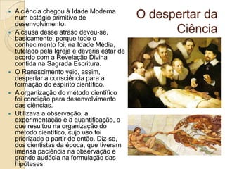 









A ciência chegou à Idade Moderna
num estágio primitivo de
desenvolvimento.
A causa desse atraso deveu-se,
basicamente, porque todo o
conhecimento foi, na Idade Média,
tutelado pela Igreja e deveria estar de
acordo com a Revelação Divina
contida na Sagrada Escritura.
O Renascimento veio, assim,
despertar a consciência para a
formação do espírito científico.
A organização do método científico
foi condição para desenvolvimento
das ciências.
Utilizava a observação, a
experimentação e a quantificação, o
que resultou na organização do
método científico, cujo uso foi
priorizado a partir de então. Diz-se,
dos cientistas da época, que tiveram
imensa paciência na observação e
grande audácia na formulação das
hipóteses.

O despertar da
Ciência

 