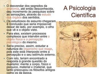 









O desvendar dos segredos da
anatomia, até então desconhecida,
deu incremento às pesquisas sobre
as sensações, através do estudo
dos órgãos dos sentidos.
Os estudiosos do assunto chegaram
à conclusão que seria impossível
deixar de lado, por exemplo, o olho
que vê e o objeto visto.
Para eles, existem processos
complexos que intervêm entre o
objeto físico e a percepção
psicológica do mesmo.
Seria preciso, assim, estudar a
natureza do organismo que reage,
pois este está interposto entre a
percepção e o seu estímulo externo.
Com isto, teriam encontrado a
resposta à grande questão do
dualismo: mente x corpo, físico x
psíquico, material x imaterial, que
tanto preocupou os filósofos antigos
como os da época.

A Psicologia
Científica

 