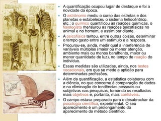 












A quantificação ocupou lugar de destaque e foi a
novidade da época.
O astrônomo mediu o curso das estrelas e dos
planetas e estabeleceu o sistema heliocêntrico,
etc.; o químico quantificou as reações químicas, o
fisiologista mensurou as reações psicofísicas no
animal e no homem, e assim por diante.
A psicofísica tentou, entre outras coisas, determinar
o tempo gasto entre um estímulo e a resposta.
Procurou-se, ainda, medir qual a interferência de
variáveis múltiplas (maior ou menor atenção,
ambiente mais ou menos barulhento, maior ou
menor quantidade de luz), no tempo de reação do
indivíduo.
Essas medidas são utilizadas, ainda, nos testes
vocacionais, em que se mede a aptidão para
determinadas profissões.
Além da quantificação, a estatística colaborou com
a ciência, no que concerne à comparação de dados
e na eliminação de tendências pessoais ou
subjetivas nas pesquisas, tornando os resultados
mais objetivos e, portanto, mais confiáveis.
O campo estava preparado para o desabrochar da
psicologia científica, experimental. O seu
aparecimento é um prolongamento do
aparecimento do método científico.

 