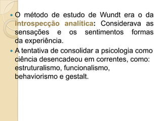 O método de estudo de Wundt era o da
introspecção analítica: Considerava as
sensações e os sentimentos formas
da experiência.
 A tentativa de consolidar a psicologia como
ciência desencadeou em correntes, como:
estruturalismo, funcionalismo,
behaviorismo e gestalt.


 