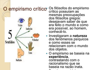 O empirismo crítico Os filósofos do empirismo
crítico possuíam as
mesmas preocupações
dos filósofos gregos:
desejavam saber de que
era feito o mundo e como
era possível, ao homem,
conhecê-lo.
 Investigaram a natureza
dos fenômenos psíquicos
e como esses se
relacionam com o mundo
dos objetos.
 O empirismo se baseia na
experiência,
contrastando com o
racionalismo que se
baseia na razão inata.

 